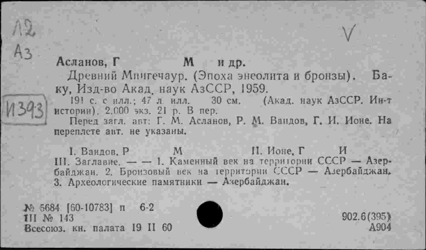 ﻿Аз

Асланов, Г	Ми др.
Древний Мингечаур. (Эпоха энеолита и бронзы). Баку, Изд-во Акад, наук АзССР, 1959.
19! с. с илл.; 47 л илл. 30 см. (Акад, наук АзССР. Ин-т истории). 2.G00 экз. 21 р. В пер.
Перед зягл. авт: Г. М. Асланов, P. М. Ваидов, Г. И. Ионе. На переплете авт. не указаны.
I. Ваидов. P М	П. Ионе, Г И
III. Заглавие.-----1. Каменный век на территории СССР — Азер-
байджан. 2. Бронзовый век на территории СССР — Азербайджан. 3. Археологические памятники — Азербайджан.
№ 5684 [60-10783] п 6-2
III № 143
Всесоюз. кн. палата 19 II 60
902.6(395)
А904